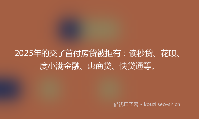2025年的交了首付房贷被拒有：读秒贷、花呗、度小满金融、惠商贷、快贷通等。