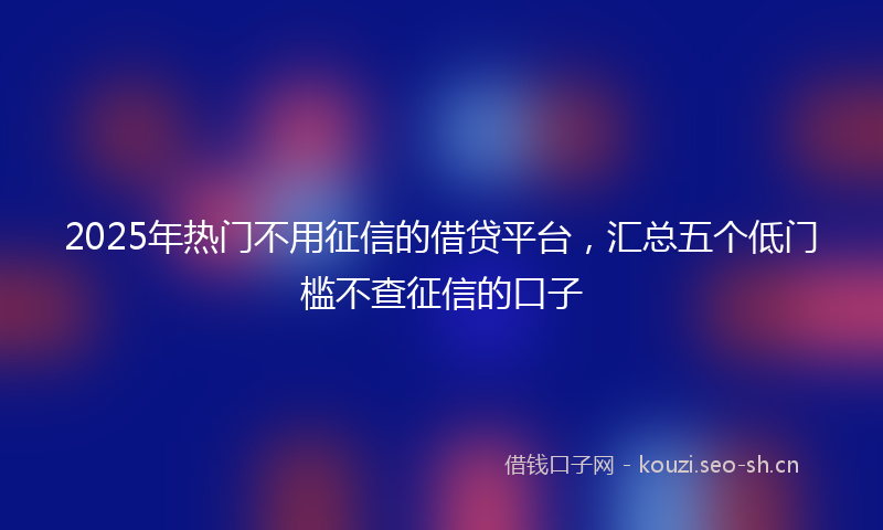 2025年热门不用征信的借贷平台，汇总五个低门槛不查征信的口子