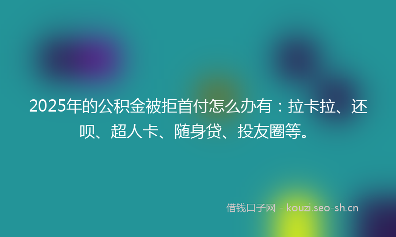 2025年的公积金被拒首付怎么办有：拉卡拉、还呗、超人卡、随身贷、投友圈等。