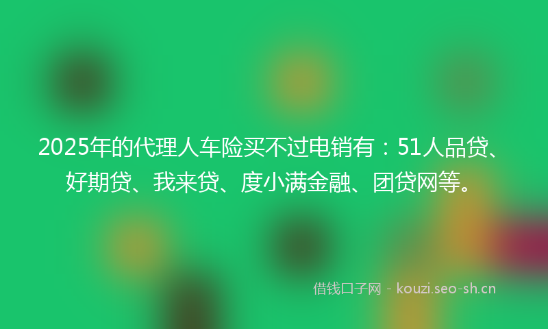 2025年的代理人车险买不过电销有：51人品贷、好期贷、我来贷、度小满金融、团贷网等。