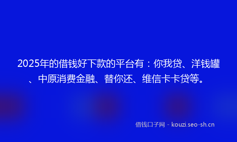 2025年的借钱好下款的平台有：你我贷、洋钱罐、中原消费金融、替你还、维信卡卡贷等。