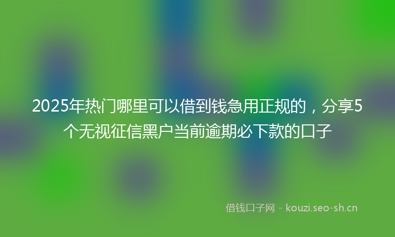 2025年热门哪里可以借到钱急用正规的，分享5个无视征信黑户当前逾期必下款的口子