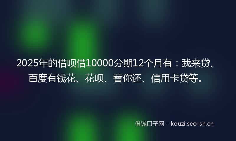 2025年的借呗借10000分期12个月有：我来贷、百度有钱花、花呗、替你还、信用卡贷等。