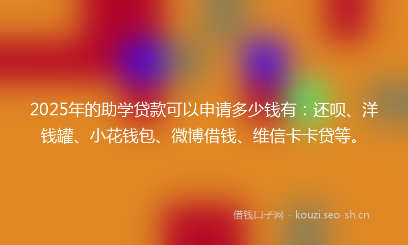 2025年的助学贷款可以申请多少钱有：还呗、洋钱罐、小花钱包、微博借钱、维信卡卡贷等。