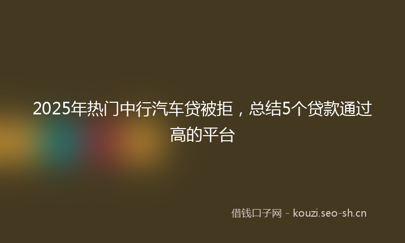 2025年热门中行汽车贷被拒，总结5个贷款通过高的平台