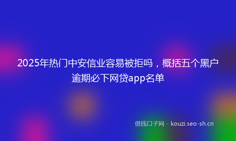 2025年热门中安信业容易被拒吗，概括五个黑户逾期必下网贷app名单