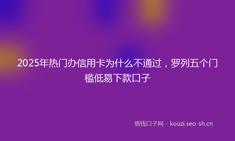 2025年热门办信用卡为什么不通过，罗列五个门槛低易下款口子