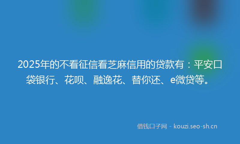 2025年的不看征信看芝麻信用的贷款有：平安口袋银行、花呗、融逸花、替你还、e微贷等。