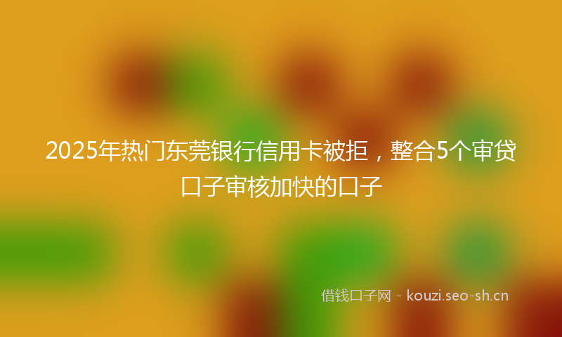 2025年热门东莞银行信用卡被拒，整合5个审贷口子审核加快的口子