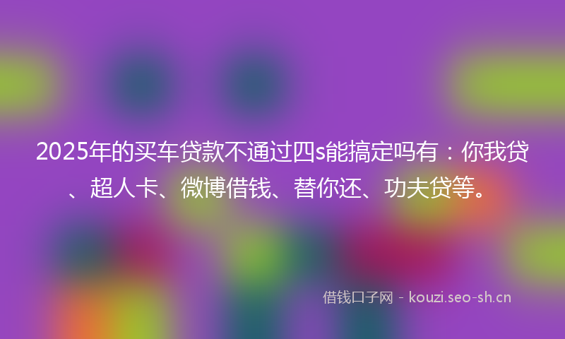 2025年的买车贷款不通过四s能搞定吗有：你我贷、超人卡、微博借钱、替你还、功夫贷等。