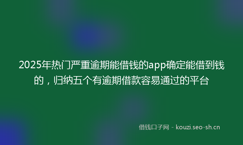 2025年热门严重逾期能借钱的app确定能借到钱的，归纳五个有逾期借款容易通过的平台