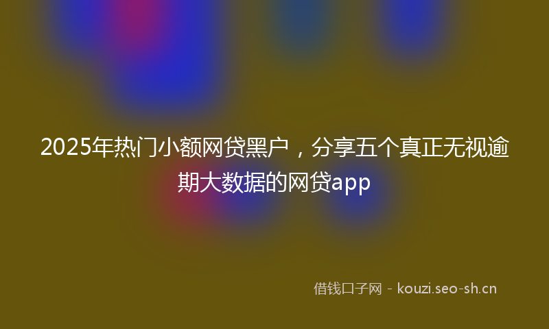 2025年热门小额网贷黑户，分享五个真正无视逾期大数据的网贷app