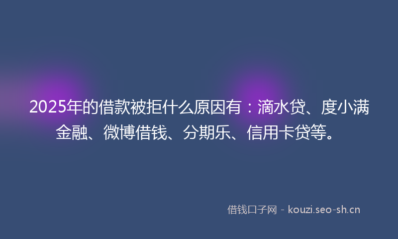 2025年的借款被拒什么原因有：滴水贷、度小满金融、微博借钱、分期乐、信用卡贷等。