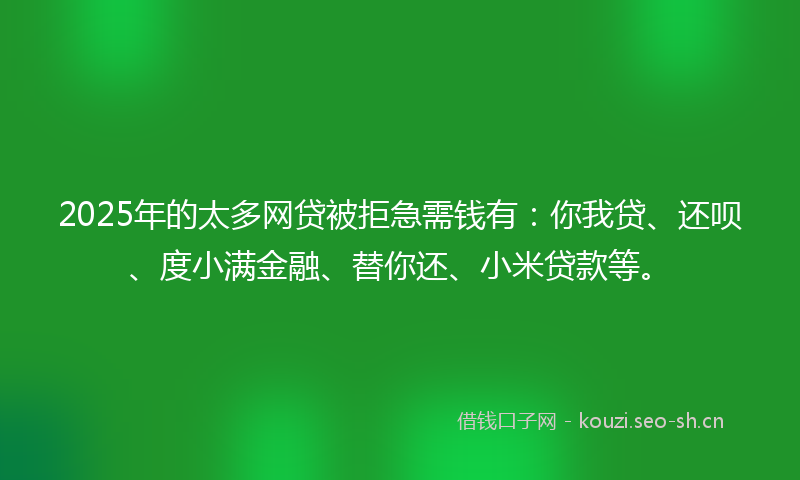 2025年的太多网贷被拒急需钱有：你我贷、还呗、度小满金融、替你还、小米贷款等。