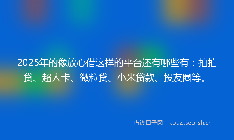 2025年的像放心借这样的平台还有哪些有：拍拍贷、超人卡、微粒贷、小米贷款、投友圈等。