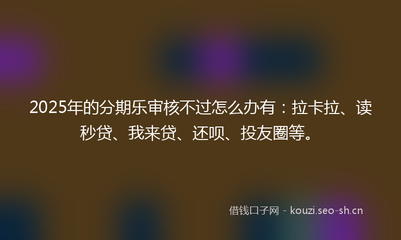 2025年的分期乐审核不过怎么办有：拉卡拉、读秒贷、我来贷、还呗、投友圈等。