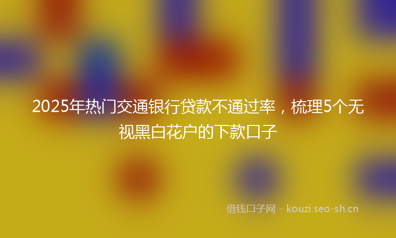 2025年热门交通银行贷款不通过率，梳理5个无视黑白花户的下款口子