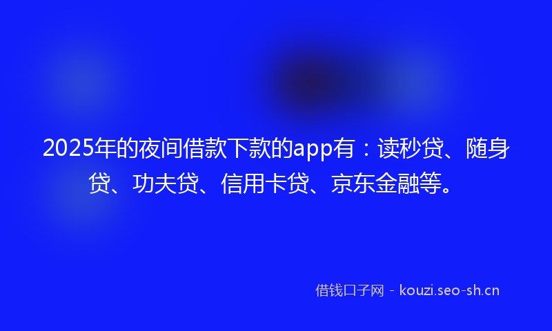 2025年的夜间借款下款的app有：读秒贷、随身贷、功夫贷、信用卡贷、京东金融等。