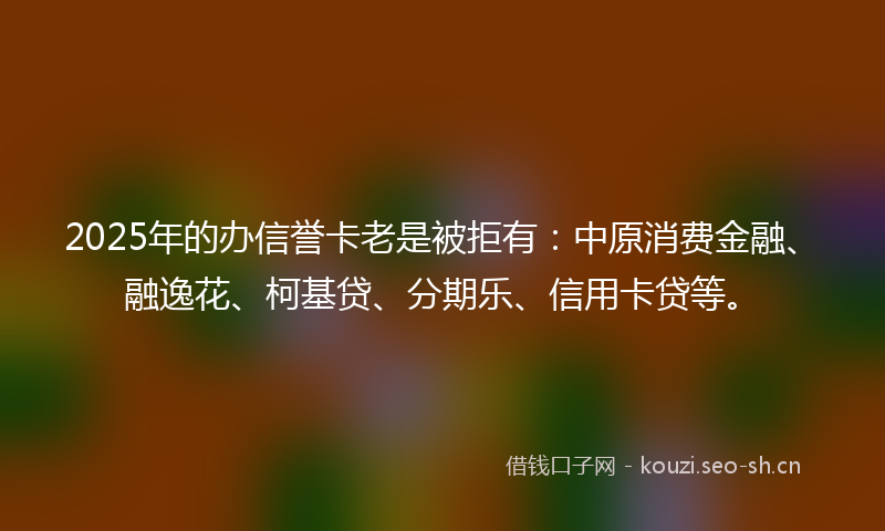 2025年的办信誉卡老是被拒有：中原消费金融、融逸花、柯基贷、分期乐、信用卡贷等。
