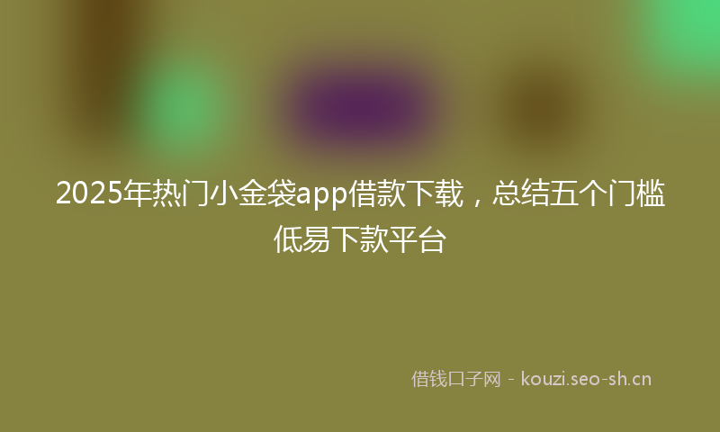 2025年热门小金袋app借款下载，总结五个门槛低易下款平台