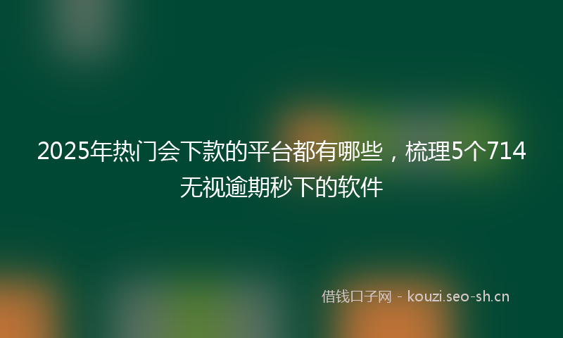 2025年热门会下款的平台都有哪些，梳理5个714无视逾期秒下的软件