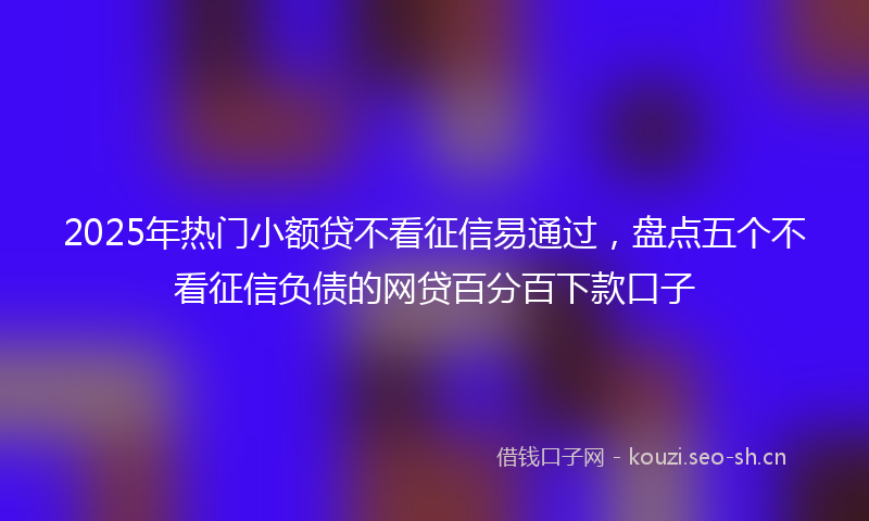 2025年热门小额贷不看征信易通过，盘点五个不看征信负债的网贷百分百下款口子
