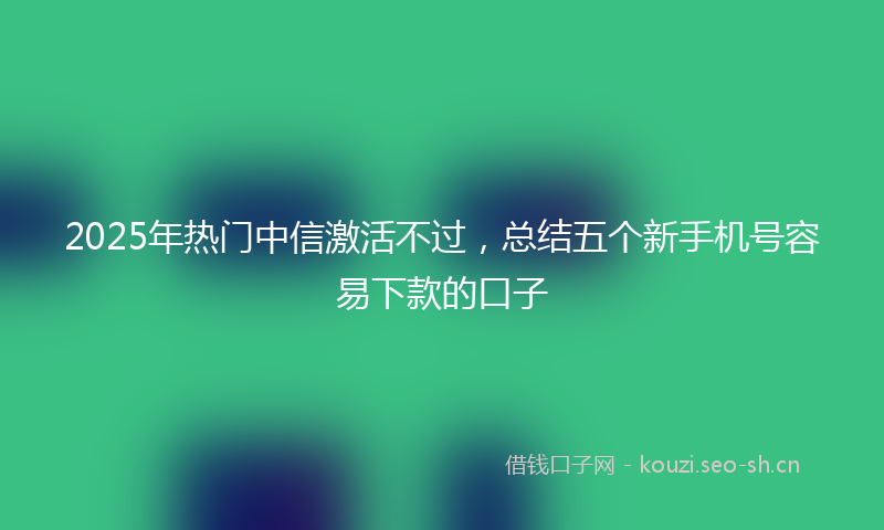 2025年热门中信激活不过，总结五个新手机号容易下款的口子