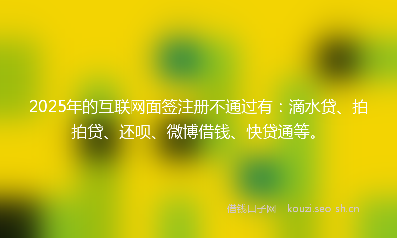 2025年的互联网面签注册不通过有：滴水贷、拍拍贷、还呗、微博借钱、快贷通等。