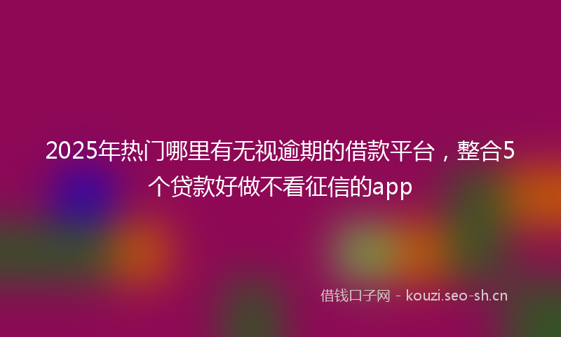 2025年热门哪里有无视逾期的借款平台，整合5个贷款好做不看征信的app