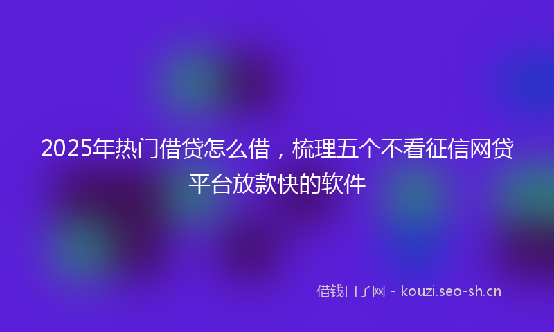 2025年热门借贷怎么借，梳理五个不看征信网贷平台放款快的软件