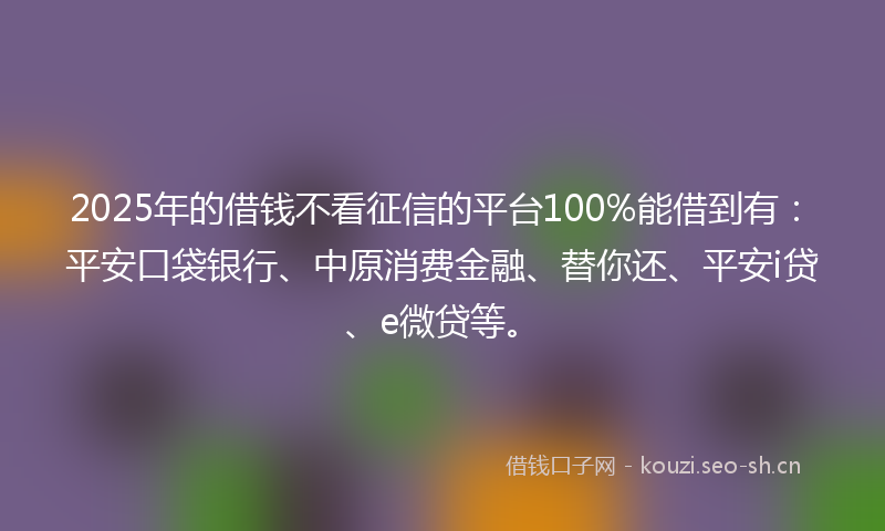 2025年的借钱不看征信的平台100%能借到有：平安口袋银行、中原消费金融、替你还、平安i贷、e微贷等。