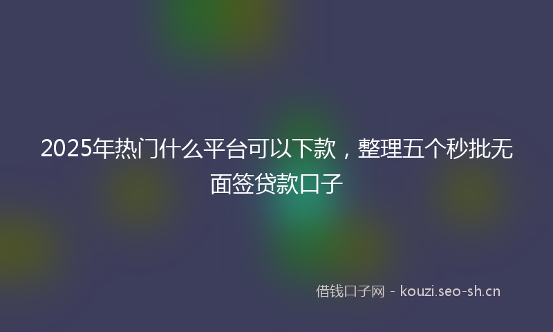 2025年热门什么平台可以下款，整理五个秒批无面签贷款口子