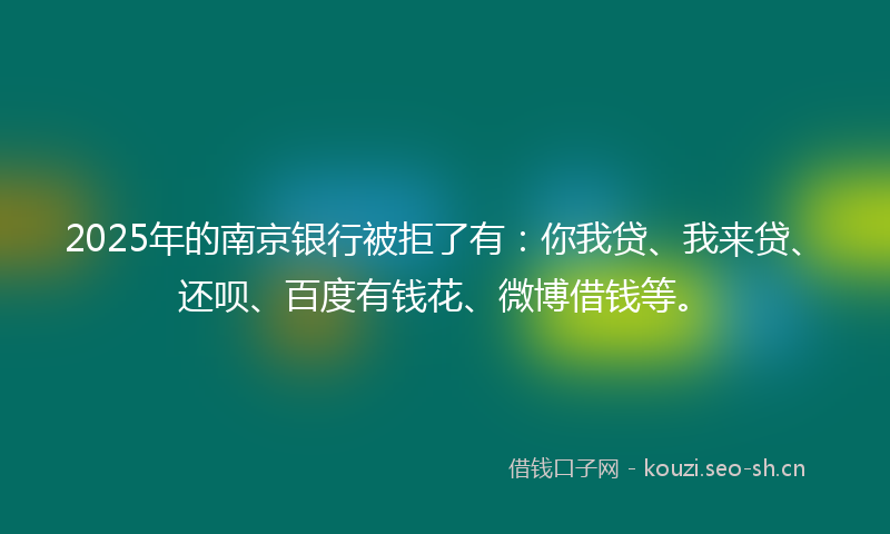 2025年的南京银行被拒了有：你我贷、我来贷、还呗、百度有钱花、微博借钱等。