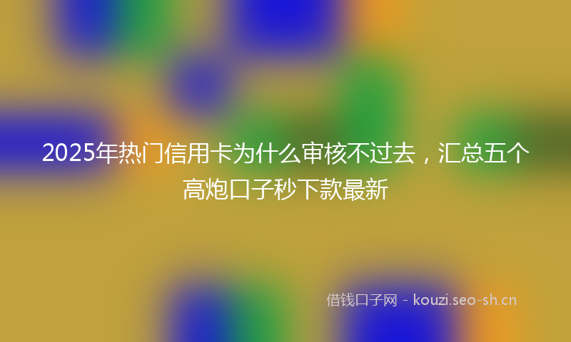 2025年热门信用卡为什么审核不过去，汇总五个高炮口子秒下款最新