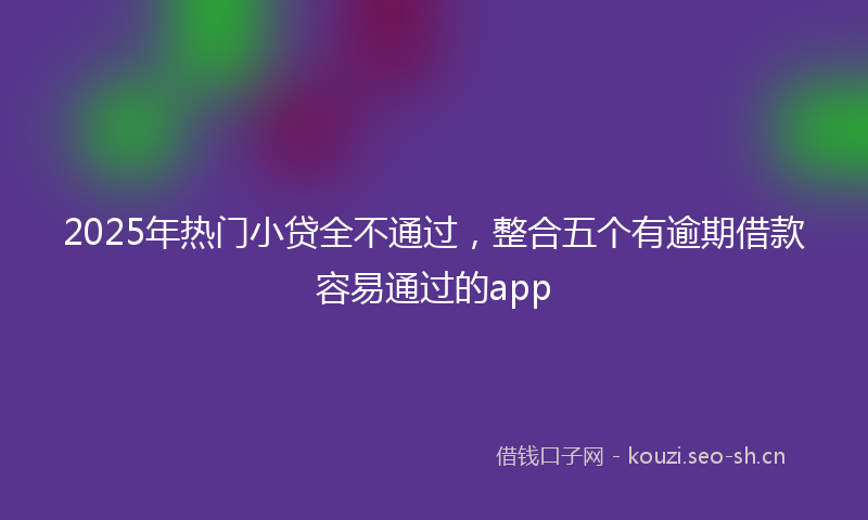 2025年热门小贷全不通过，整合五个有逾期借款容易通过的app