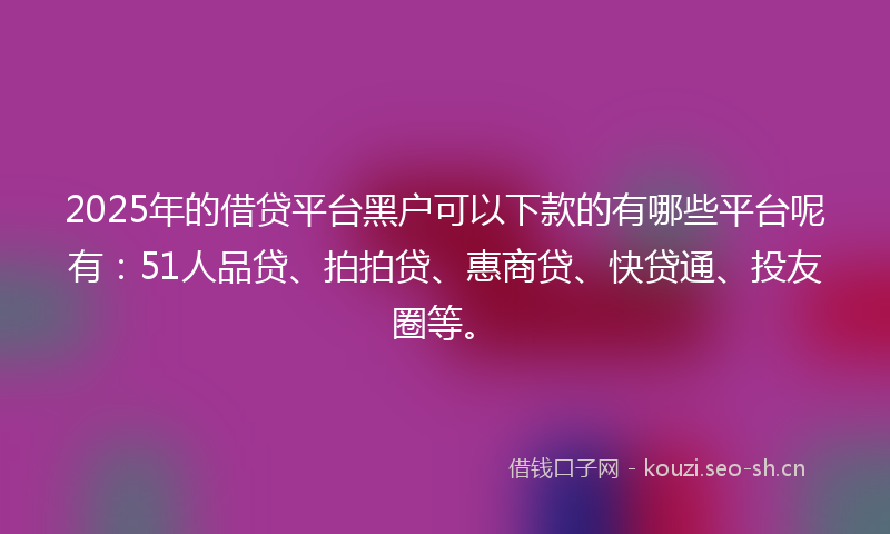 2025年的借贷平台黑户可以下款的有哪些平台呢有：51人品贷、拍拍贷、惠商贷、快贷通、投友圈等。