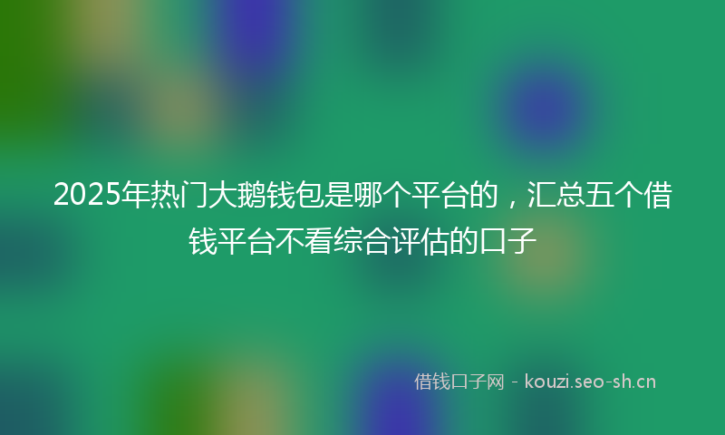 2025年热门大鹅钱包是哪个平台的，汇总五个借钱平台不看综合评估的口子