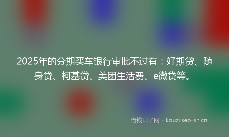 2025年的分期买车银行审批不过有：好期贷、随身贷、柯基贷、美团生活费、e微贷等。