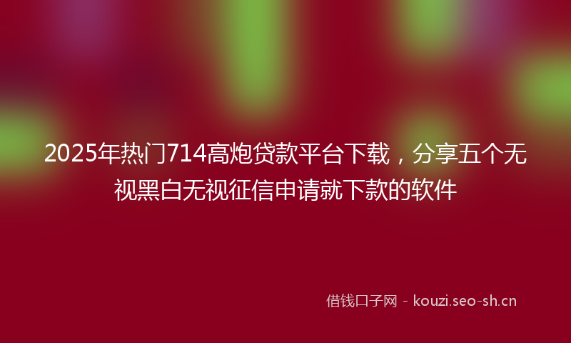 2025年热门714高炮贷款平台下载，分享五个无视黑白无视征信申请就下款的软件