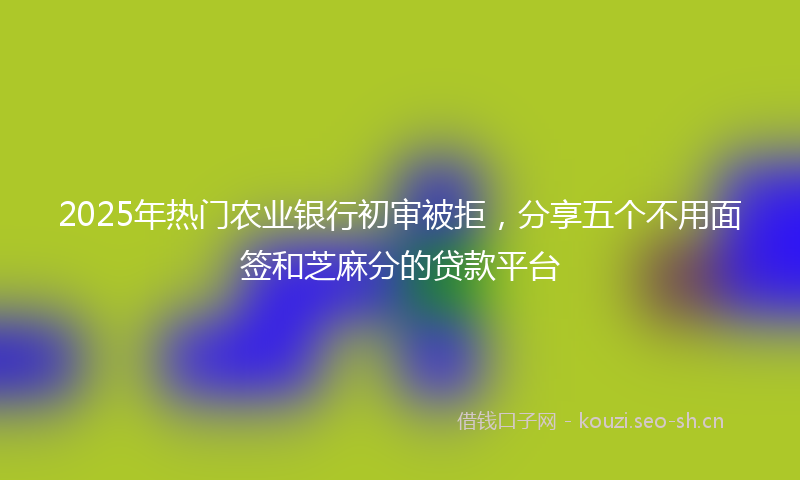 2025年热门农业银行初审被拒，分享五个不用面签和芝麻分的贷款平台
