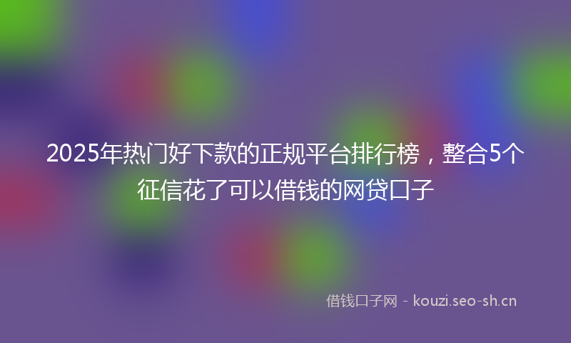 2025年热门好下款的正规平台排行榜，整合5个征信花了可以借钱的网贷口子