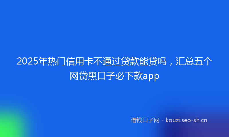 2025年热门信用卡不通过贷款能贷吗，汇总五个网贷黑口子必下款app