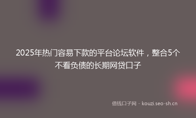 2025年热门容易下款的平台论坛软件，整合5个不看负债的长期网贷口子