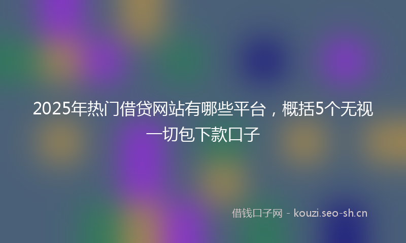 2025年热门借贷网站有哪些平台，概括5个无视一切包下款口子