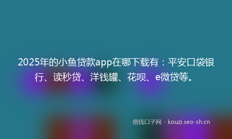 2025年的小鱼贷款app在哪下载有：平安口袋银行、读秒贷、洋钱罐、花呗、e微贷等。