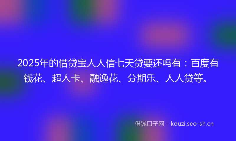 2025年的借贷宝人人信七天贷要还吗有：百度有钱花、超人卡、融逸花、分期乐、人人贷等。
