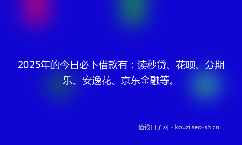 2025年的今日必下借款有：读秒贷、花呗、分期乐、安逸花、京东金融等。