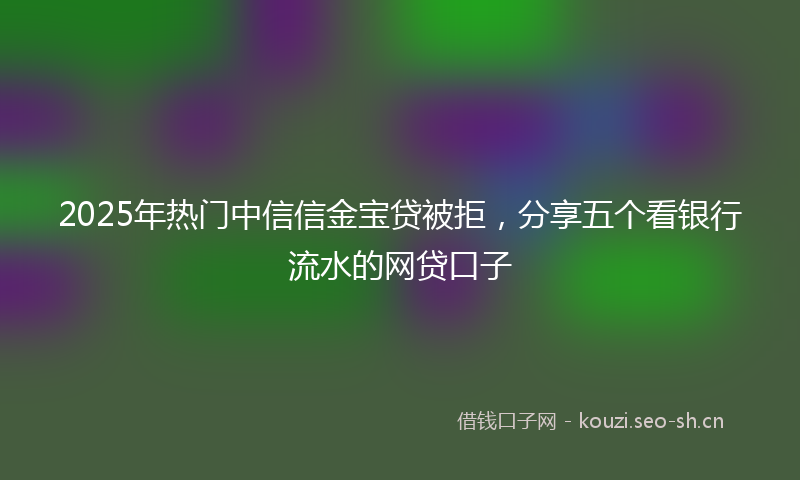 2025年热门中信信金宝贷被拒，分享五个看银行流水的网贷口子