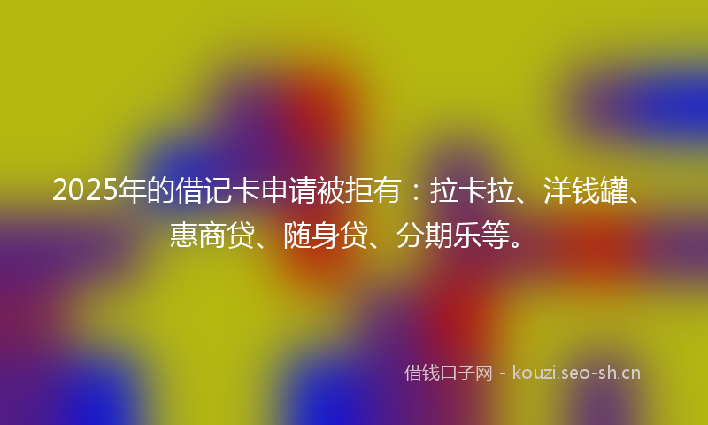 2025年的借记卡申请被拒有：拉卡拉、洋钱罐、惠商贷、随身贷、分期乐等。