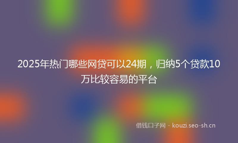 2025年热门哪些网贷可以24期，归纳5个贷款10万比较容易的平台